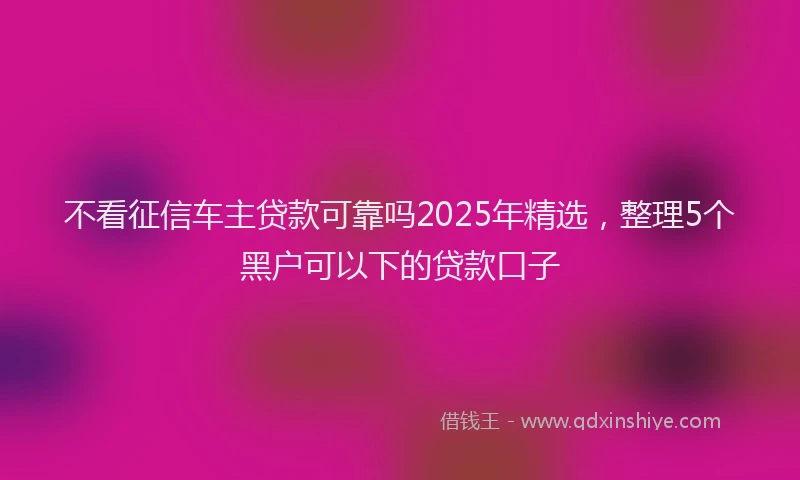 不看征信车主贷款可靠吗2025年精选，整理5个黑户可以下的贷款口子