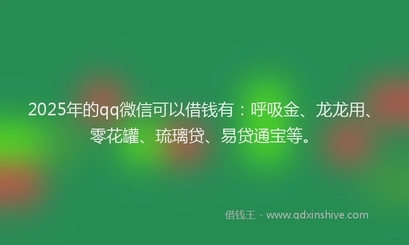 2025年的qq微信可以借钱有：呼吸金、龙龙用、零花罐、琉璃贷、易贷通宝等。
