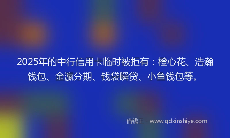 2025年的中行信用卡临时被拒有：橙心花、浩瀚钱包、金瀛分期、钱袋瞬贷、小鱼钱包等。