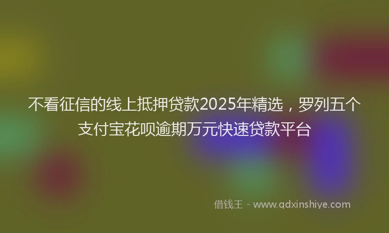 不看征信的线上抵押贷款2025年精选，罗列五个支付宝花呗逾期万元快速贷款平台