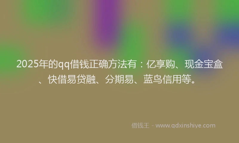 2025年的qq借钱正确方法有：亿享购、现金宝盒、快借易贷融、分期易、蓝鸟信用等。
