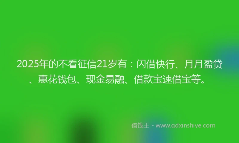 2025年的不看征信21岁有：闪借快行、月月盈贷、惠花钱包、现金易融、借款宝速借宝等。