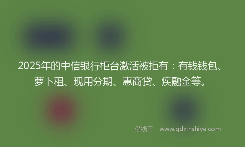 2025年的中信银行柜台激活被拒有：有钱钱包、萝卜租、现用分期、惠商贷、疾融金等。