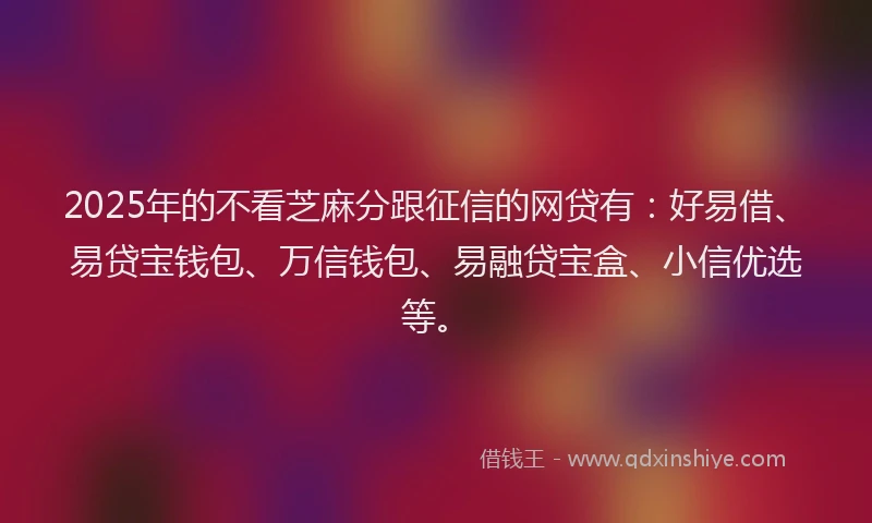 2025年的不看芝麻分跟征信的网贷有：好易借、易贷宝钱包、万信钱包、易融贷宝盒、小信优选等。