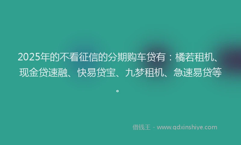 2025年的不看征信的分期购车贷有：橘若租机、现金贷速融、快易贷宝、九梦租机、急速易贷等。