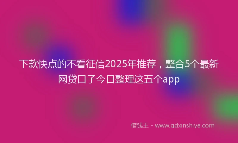 下款快点的不看征信2025年推荐，整合5个最新网贷口子今日整理这五个app