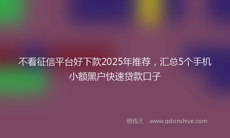 不看征信平台好下款2025年推荐，汇总5个手机小额黑户快速贷款口子