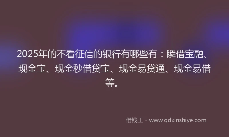 2025年的不看征信的银行有哪些有：瞬借宝融、现金宝、现金秒借贷宝、现金易贷通、现金易借等。