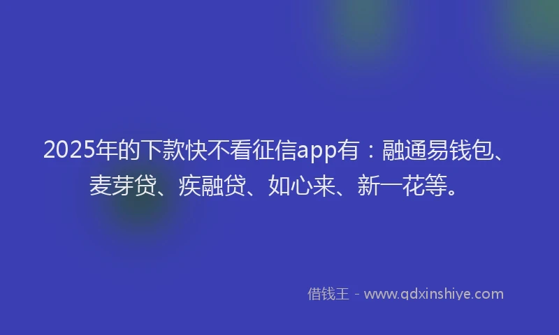2025年的下款快不看征信app有：融通易钱包、麦芽贷、疾融贷、如心来、新一花等。