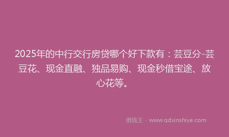2025年的中行交行房贷哪个好下款有：芸豆分-芸豆花、现金直融、独品易购、现金秒借宝途、放心花等。
