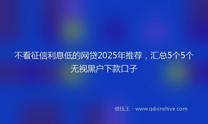 不看征信利息低的网贷2025年推荐，汇总5个5个无视黑户下款口子