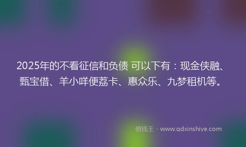 2025年的不看征信和负债 可以下有：现金侠融、甄宝借、羊小咩便荔卡、惠众乐、九梦租机等。