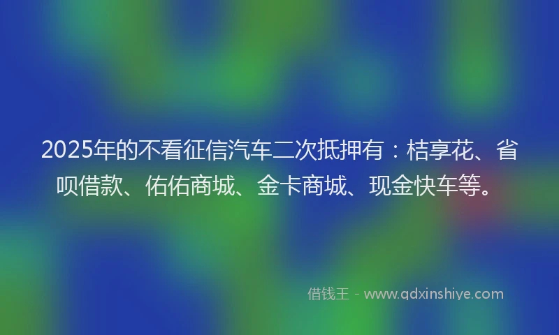 2025年的不看征信汽车二次抵押有：桔享花、省呗借款、佑佑商城、金卡商城、现金快车等。