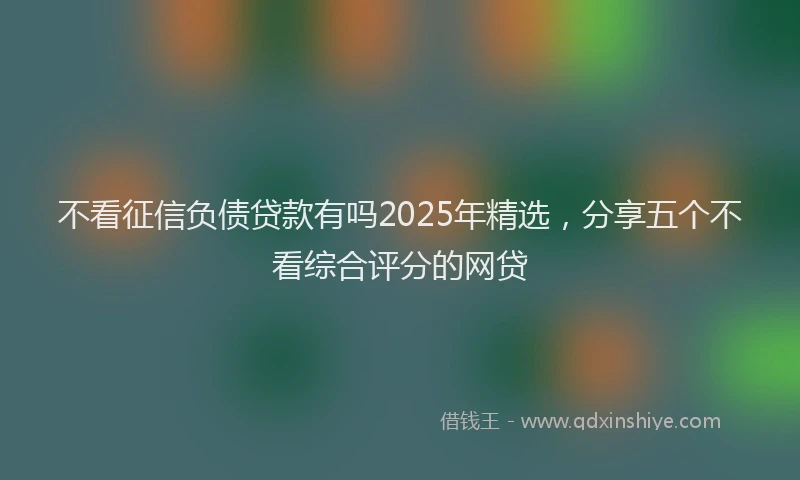 不看征信负债贷款有吗2025年精选，分享五个不看综合评分的网贷