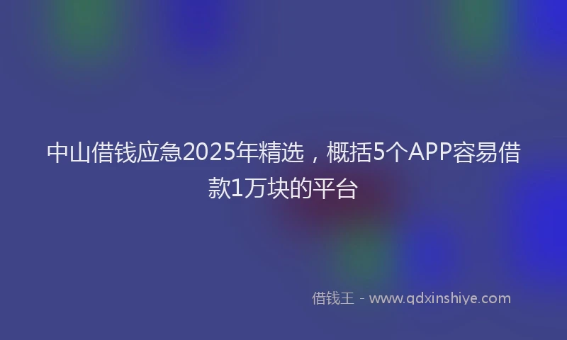 中山借钱应急2025年精选,概括5个APP容易借款1万块的平台