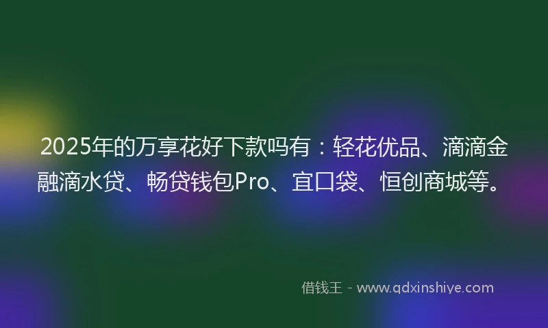 2025年的万享花好下款吗有：轻花优品、滴滴金融滴水贷、畅贷钱包Pro、宜口袋、恒创商城等。