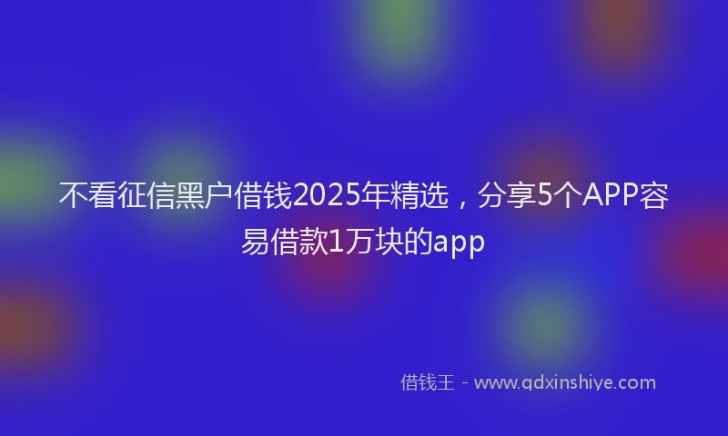 不看征信黑户借钱2025年精选，分享5个APP容易借款1万块的app