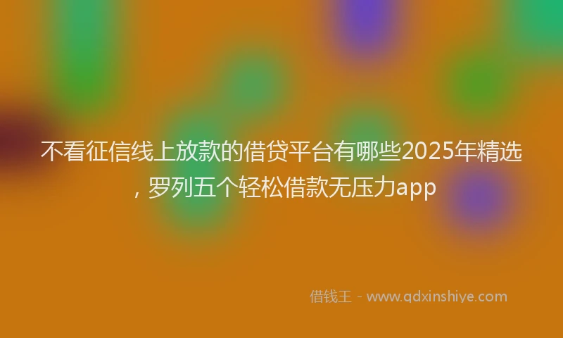 不看征信线上放款的借贷平台有哪些2025年精选，罗列五个轻松借款无压力app