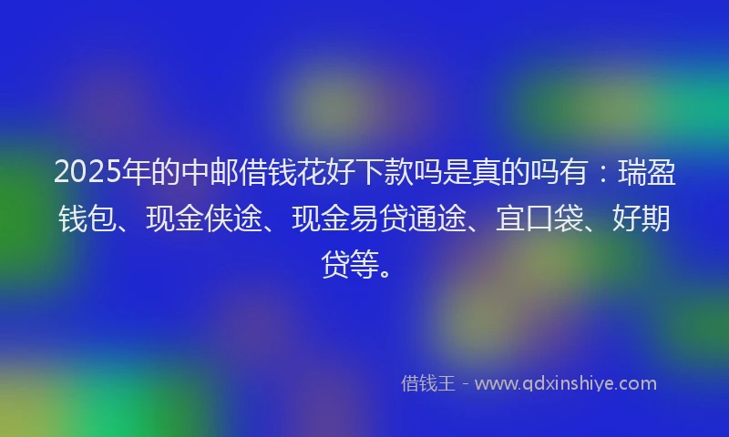 2025年的中邮借钱花好下款吗是真的吗有：瑞盈钱包、现金侠途、现金易贷通途、宜口袋、好期贷等。