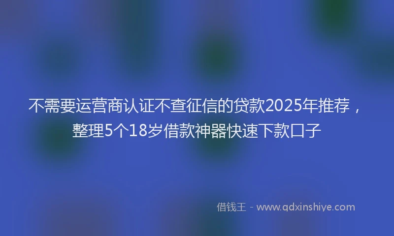 不需要运营商认证不查征信的贷款2025年推荐，整理5个18岁借款神器快速下款口子