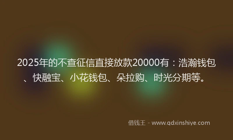 2025年的不查征信直接放款20000有：浩瀚钱包、快融宝、小花钱包、朵拉购、时光分期等。