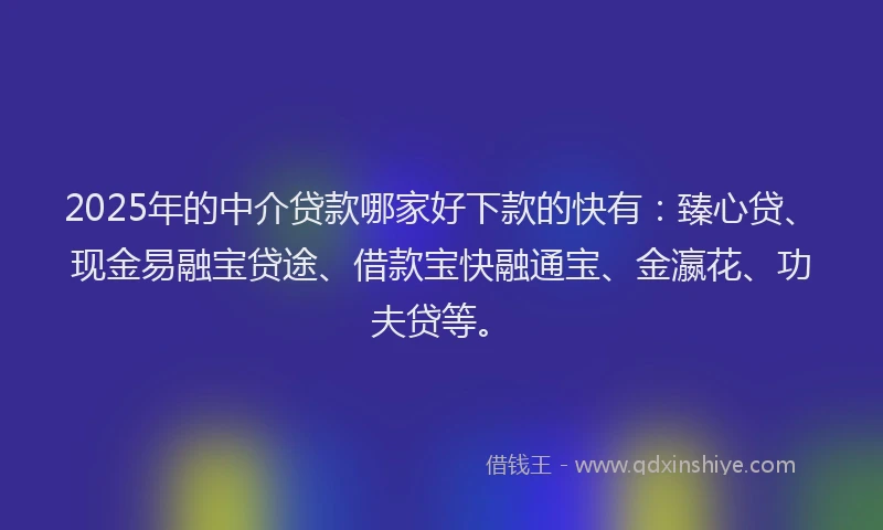 2025年的中介贷款哪家好下款的快有：臻心贷、现金易融宝贷途、借款宝快融通宝、金瀛花、功夫贷等。