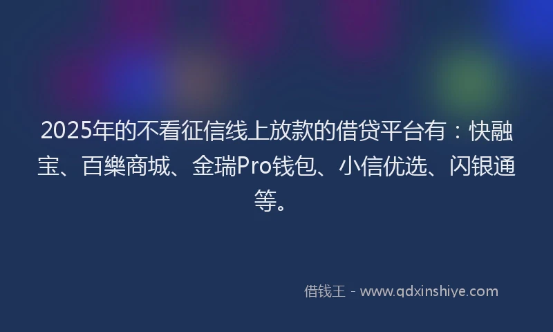 2025年的不看征信线上放款的借贷平台有：快融宝、百樂商城、金瑞Pro钱包、小信优选、闪银通等。