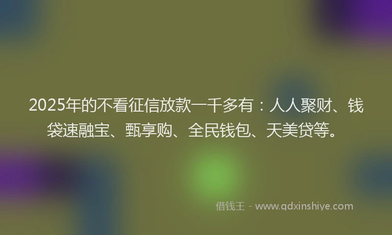 2025年的不看征信放款一千多有：人人聚财、钱袋速融宝、甄享购、全民钱包、天美贷等。