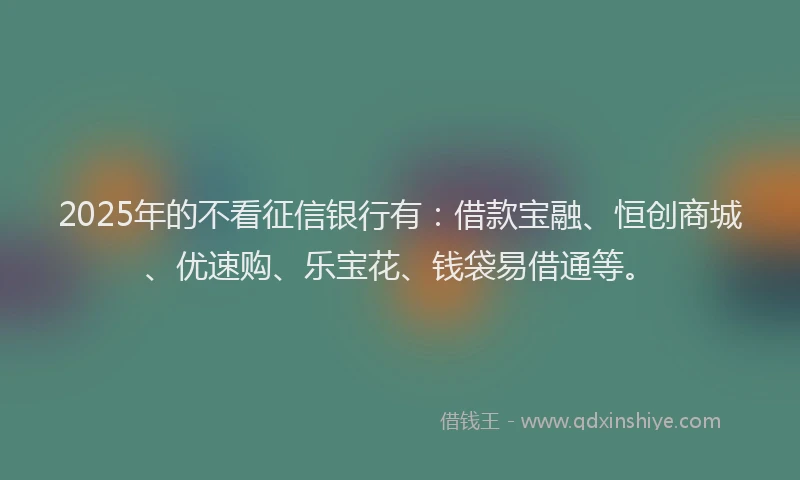 2025年的不看征信银行有：借款宝融、恒创商城、优速购、乐宝花、钱袋易借通等。