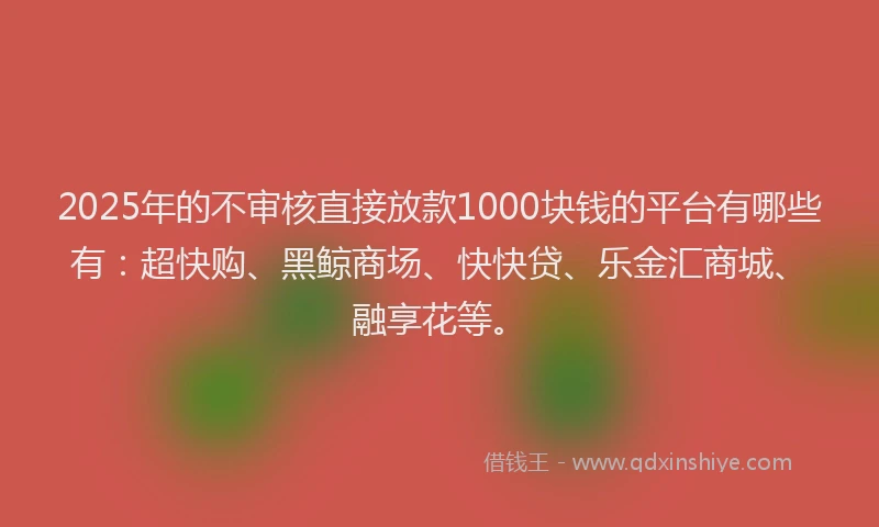 2025年的不审核直接放款1000块钱的平台有哪些有：超快购、黑鲸商场、快快贷、乐金汇商城、融享花等。