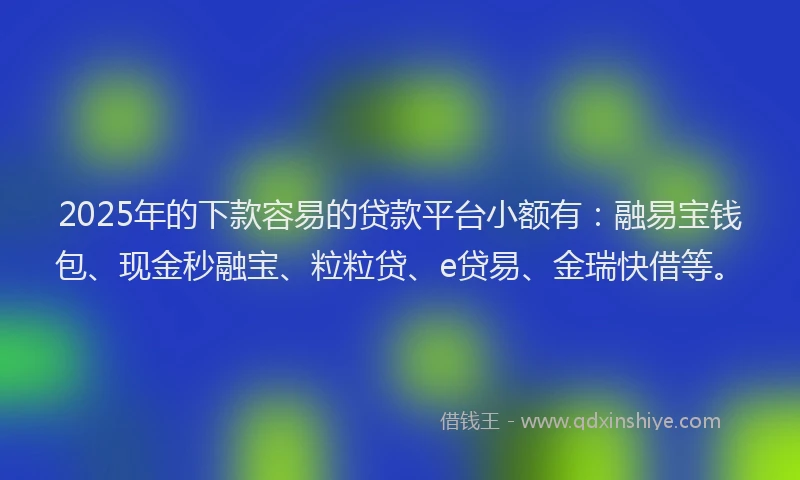 2025年的下款容易的贷款平台小额有：融易宝钱包、现金秒融宝、粒粒贷、e贷易、金瑞快借等。