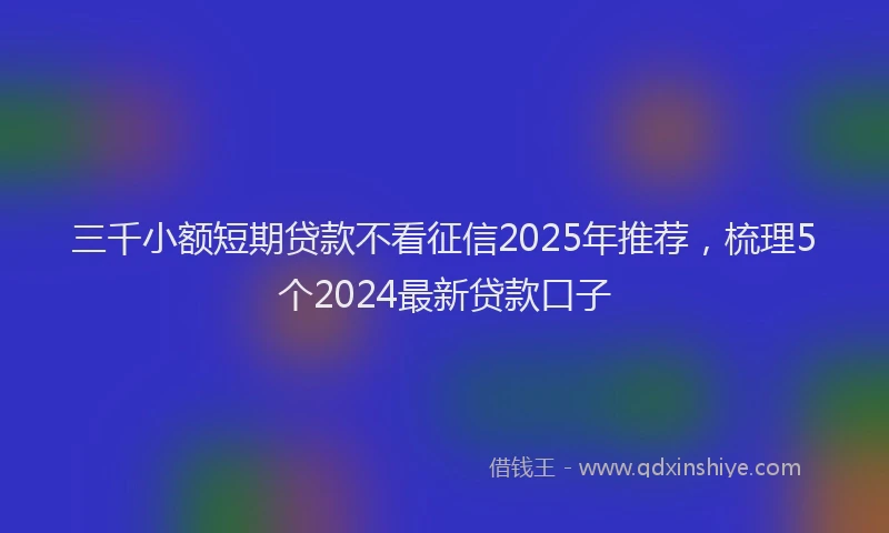 三千小额短期贷款不看征信2025年推荐，梳理5个2024最新贷款口子