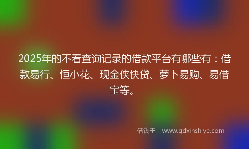 2025年的不看查询记录的借款平台有哪些有:借款易行、恒小花、现金侠快贷、萝卜易购、易借宝等。