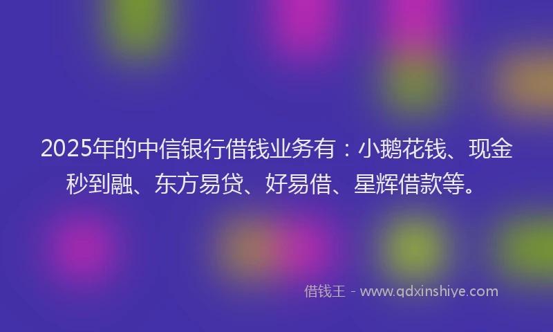 2025年的中信银行借钱业务有：小鹅花钱、现金秒到融、东方易贷、好易借、星辉借款等。