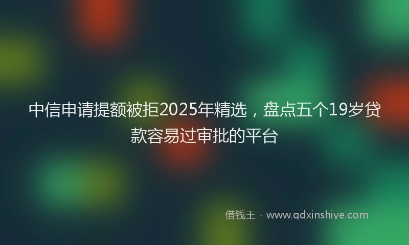 中信申请提额被拒2025年精选，盘点五个19岁贷款容易过审批的平台