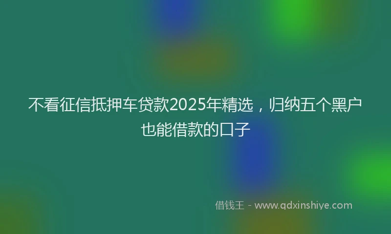 不看征信抵押车贷款2025年精选，归纳五个黑户也能借款的口子