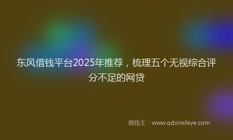 东风借钱平台2025年推荐，梳理五个无视综合评分不足的网贷