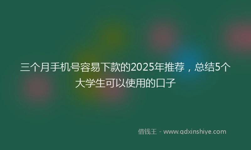 三个月手机号容易下款的2025年推荐，总结5个大学生可以使用的口子