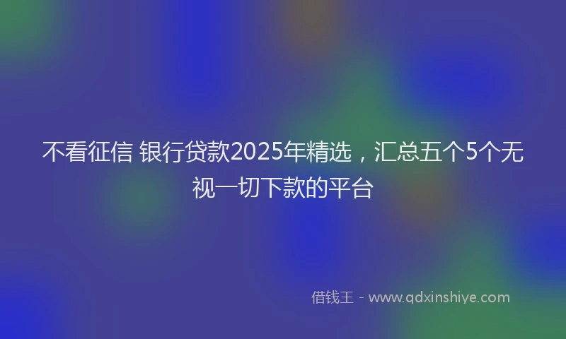 不看征信 银行贷款2025年精选，汇总五个5个无视一切下款的平台