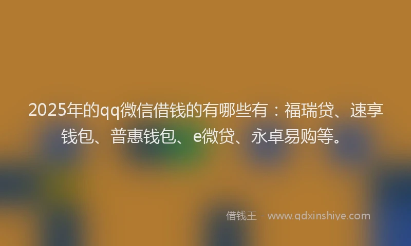 2025年的qq微信借钱的有哪些有：福瑞贷、速享钱包、普惠钱包、e微贷、永卓易购等。