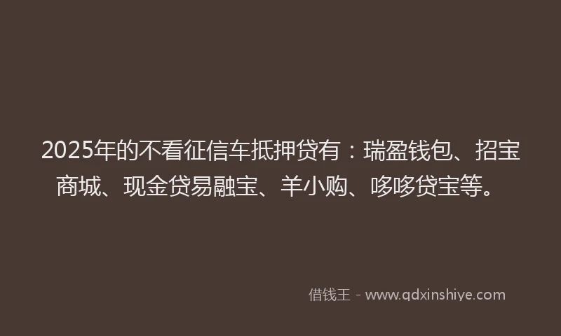 2025年的不看征信车抵押贷有：瑞盈钱包、招宝商城、现金贷易融宝、羊小购、哆哆贷宝等。