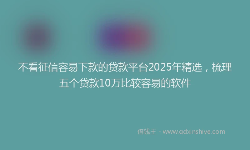 不看征信容易下款的贷款平台2025年精选，梳理五个贷款10万比较容易的软件