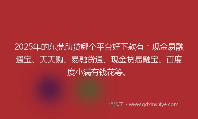 2025年的东莞助贷哪个平台好下款有：现金易融通宝、天天购、易融贷通、现金贷易融宝、百度度小满有钱花等。
