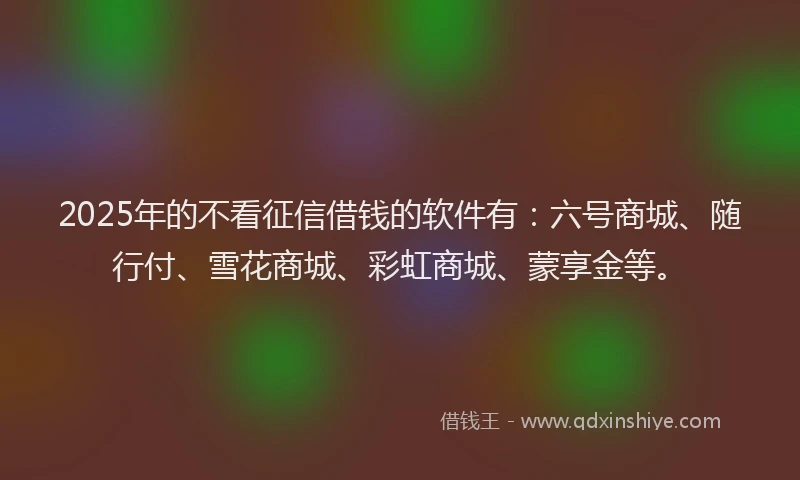 2025年的不看征信借钱的软件有：六号商城、随行付、雪花商城、彩虹商城、蒙享金等。