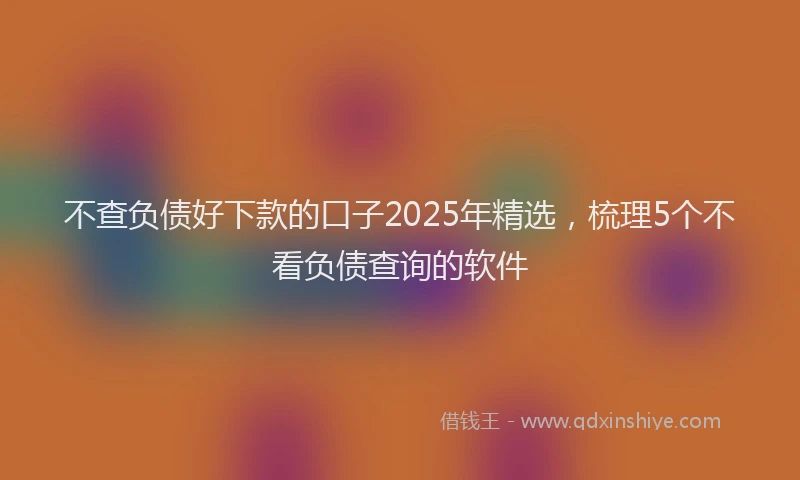 不查负债好下款的口子2025年精选，梳理5个不看负债查询的软件