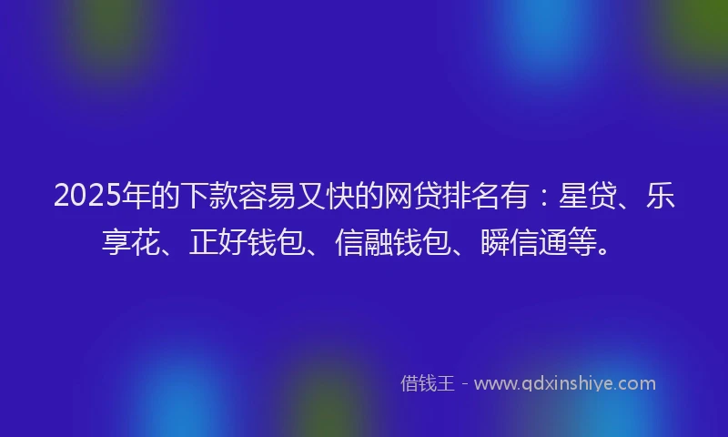 2025年的下款容易又快的网贷排名有：星贷、乐享花、正好钱包、信融钱包、瞬信通等。