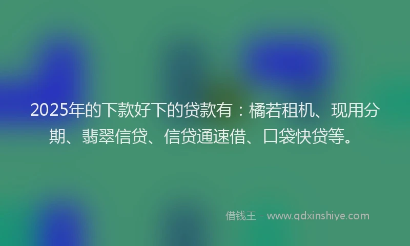 2025年的下款好下的贷款有：橘若租机、现用分期、翡翠信贷、信贷通速借、口袋快贷等。