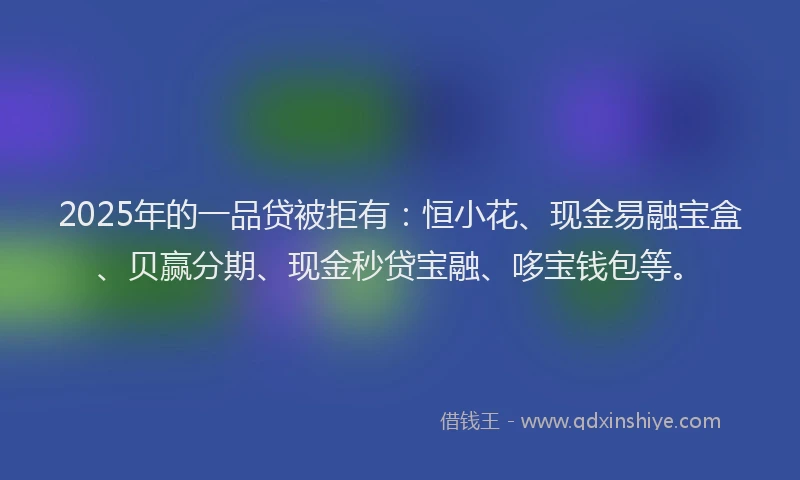 2025年的一品贷被拒有：恒小花、现金易融宝盒、贝赢分期、现金秒贷宝融、哆宝钱包等。