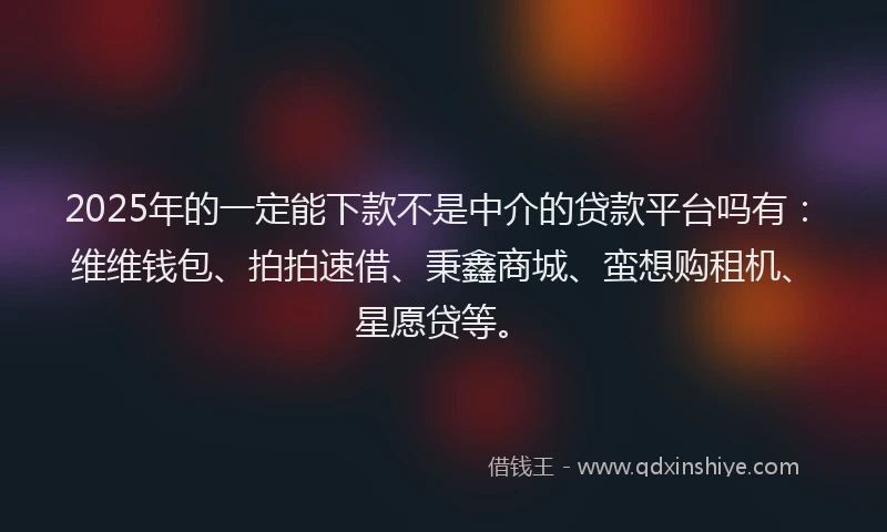 2025年的一定能下款不是中介的贷款平台吗有：维维钱包、拍拍速借、秉鑫商城、蛮想购租机、星愿贷等。