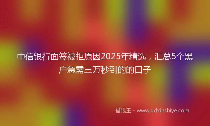 中信银行面签被拒原因2025年精选,汇总5个黑户急需三万秒到的的口子